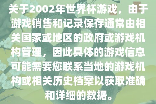 关于2002年世界杯游戏，由于游戏销售和记录保存通常由相关国家或地区的政府或游戏机构管理，因此具体的游戏信息可能需要您联系当地的游戏机构或相关历史档案以获取准确和详细的数据。