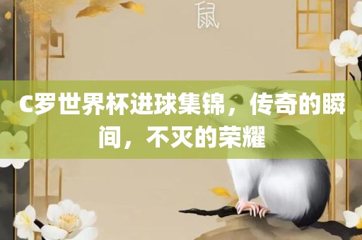 C罗世界杯进球集锦，传奇的瞬间，不灭的荣耀