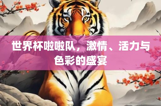 世界杯啦啦队，激情、活力与色彩的盛宴