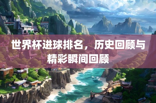 世界杯进球排名，历史回顾与精彩瞬间回顾