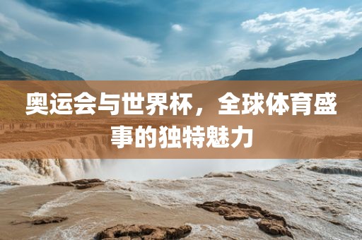 奥运会与世界杯，全球体育盛事的独特魅力
