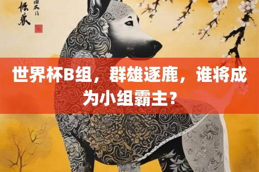 世界杯B组，群雄逐鹿，谁将成为小组霸主？