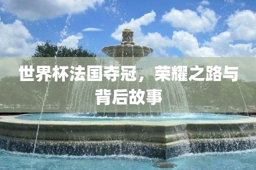 世界杯法国夺冠，荣耀之路与背后故事