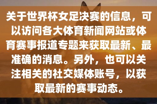 关于世界杯女足决赛的信息，可以访问各大体育新闻网站或体育赛事报道专题来获取最新、最准确的消息。另外，也可以关注相关的社交媒体账号，以获取最新的赛事动态。