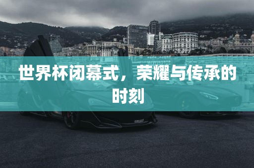 世界杯闭幕式，荣耀与传承的时刻漯河市盈旭机械设备有限公司