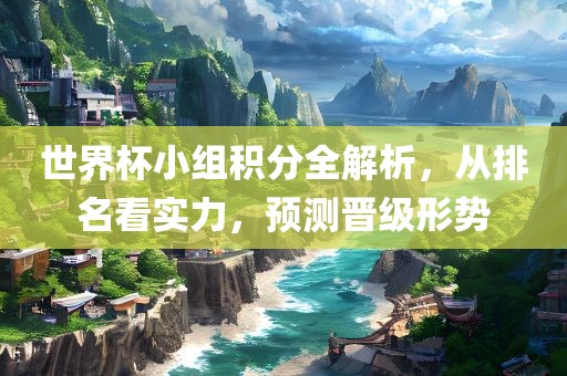 世界杯小组积分全解析，从排名看实力，预测晋级形势