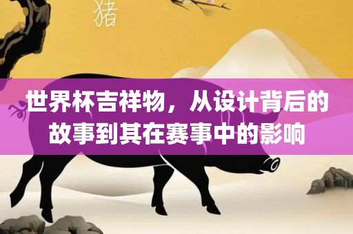 世界杯吉祥物，从设计背后的故事到其在赛事中的影响