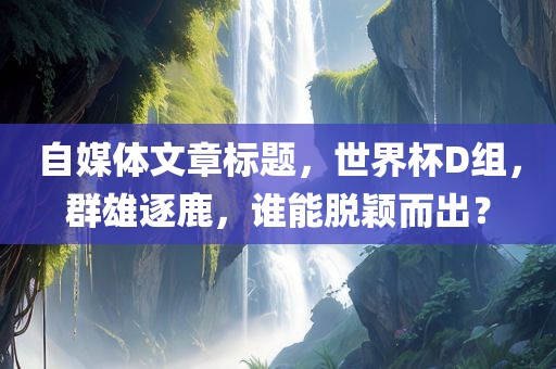 自媒体文章标题，世界杯D组，群雄逐鹿，谁能脱颖而出？