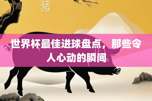 世界杯最佳进球盘点，那些令人心动的瞬间