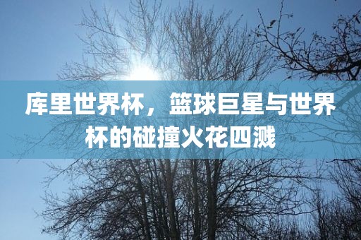 库里世界杯，篮球巨星与世界杯的碰撞火花四溅