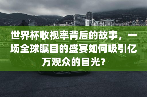 世界杯收视率背后的故事，一场全球瞩目的盛宴如何吸引亿万观众的目光？