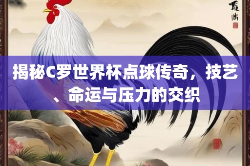 揭秘C罗世界杯点球传奇，技艺、命运与压力的交织