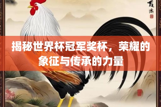 揭秘世界杯冠军奖杯，荣耀的象征与传承的力量