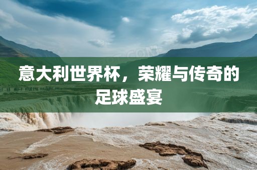 意大利世界杯，荣耀与传奇的足球盛宴