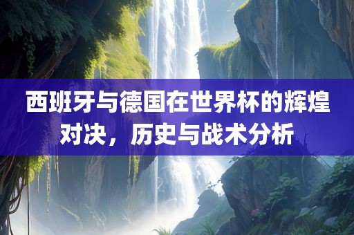 西班牙与德国在世界杯的辉煌对决，历史与战术分析
