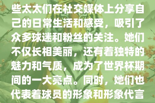 世界杯太太团是指参与世界杯的球队中球员的妻子们组成的团体。这些太太们在世界杯期间备受关注，她们的出现也为比赛增添了不少色彩和看点。这些太太们在社交媒体上分享自己的日常生活和感受，吸引了众多球迷和粉丝的关注。她们不仅长相美丽，还有着独特的魅力和气质，成为了世界杯期间的一大亮点。同时，她们也代表着球员的形象和形象代言人的角色，因此她们的穿着打扮和言行举止备受关注。总之，世界杯太太团是世界杯期间不可或缺的一部分，她们的存在让比赛更加有趣和吸引人。