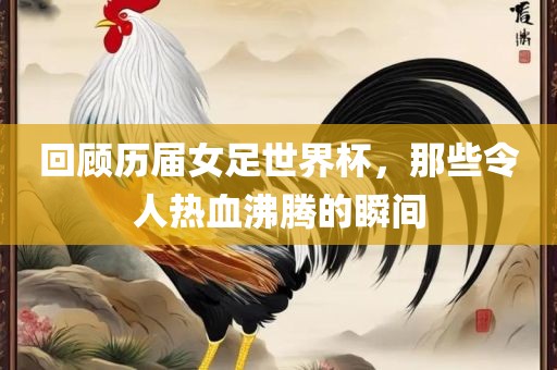 回顾历届女足世界杯，那些令人热血沸腾的瞬间