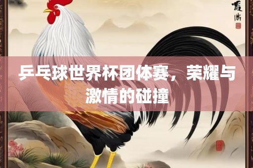 乒乓球世界杯团体赛，荣耀与激情的碰撞