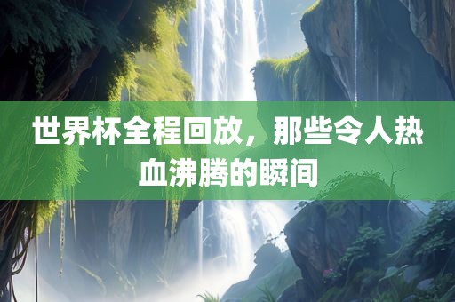 世界杯全程回放，那些令人热血沸腾的瞬间