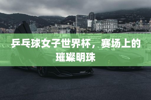 乒乓球女子世界杯，赛场上的璀璨明珠