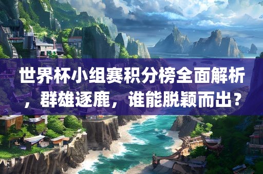 世界杯小组赛积分榜全面解析，群雄逐鹿，谁能脱颖而出？