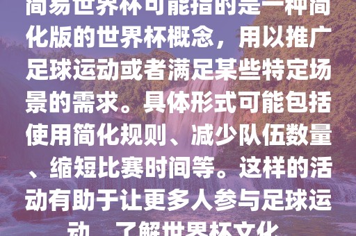 简易世界杯可能指的是一种简化版的世界杯概念，用以推广足球运动或者满足某些特定场景的需求。具体形式可能包括使用简化规则、减少队伍数量、缩短比赛时间等。这样的活动有助于让更多人参与足球运动，了解世界杯文化。