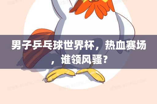 男子乒乓球世界杯，热血赛场，谁领风骚？