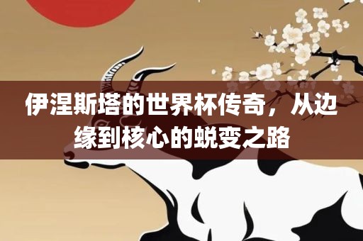 伊涅斯塔的世界杯传奇，从边缘到核心的蜕变之路