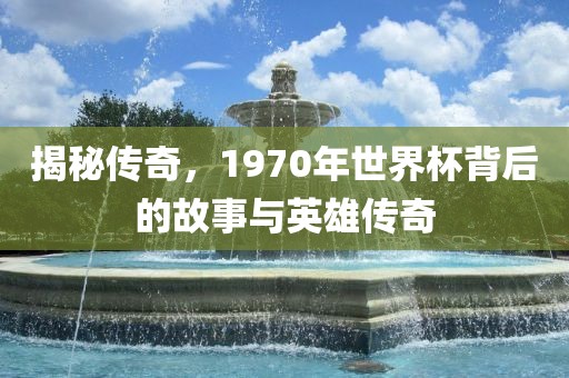 揭秘传奇，1970年世界杯背后的故事与英雄传奇