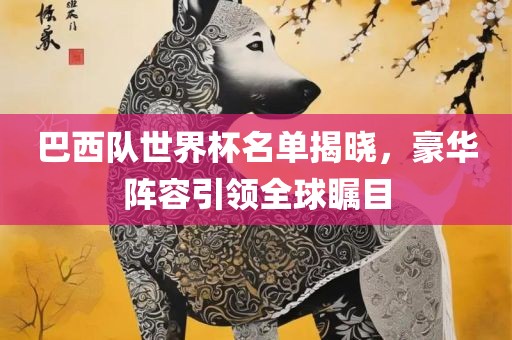 巴西队世界杯名单揭晓，豪华阵容引领全球瞩目