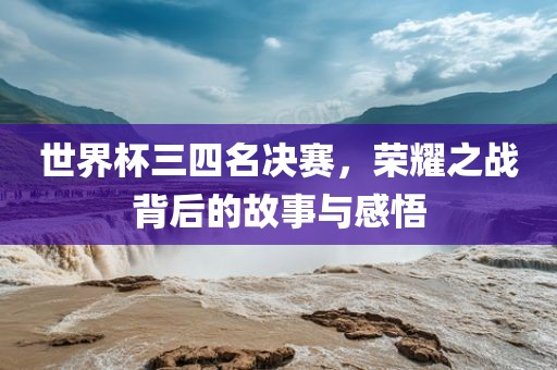 世界杯三四名决赛，荣耀之战背后的故事与感悟