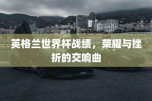 英格兰世界杯战绩，荣耀与挫折的交响曲