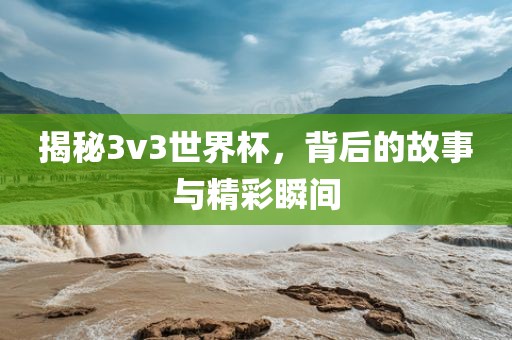 揭秘3v3世界杯，背后的故事与精彩瞬间