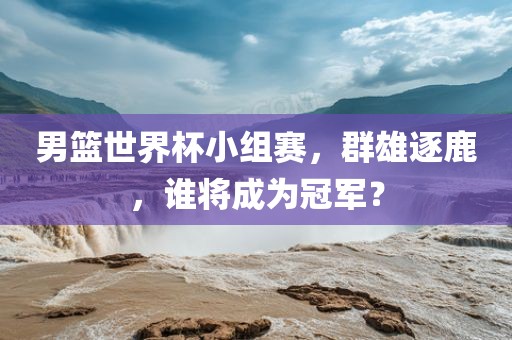 男篮世界杯小组赛，群雄逐鹿，谁将成为冠军？