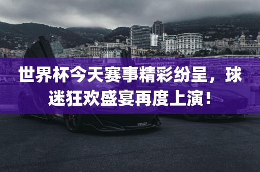 世界杯今天赛事精彩纷呈，球迷狂欢盛宴再度上演！