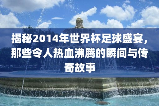 揭秘2014年世界杯足球盛宴，那些令人热血沸腾的瞬间与传奇故事