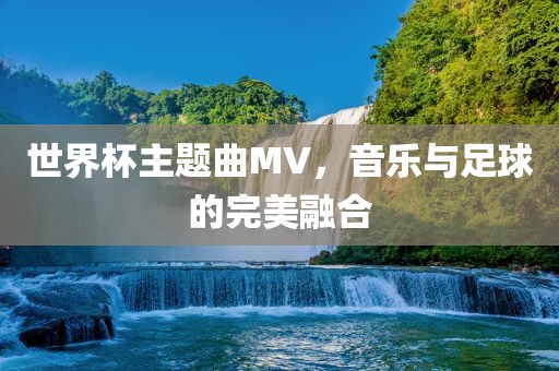 世界杯主题曲MV，音乐与足球的完美融合