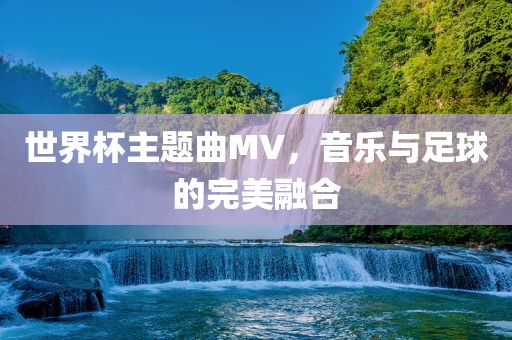 世界杯主题曲MV，音乐与足球的完美融合