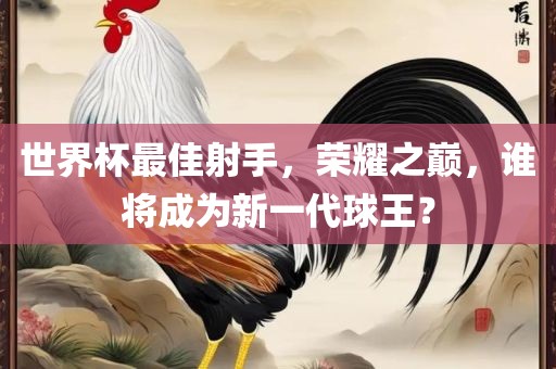 世界杯最佳射手，荣耀之巅，谁将成为新一代球王？