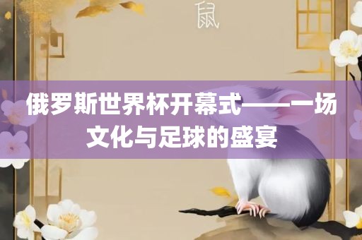 俄罗斯世界杯开幕式——一场文化与足球的盛宴