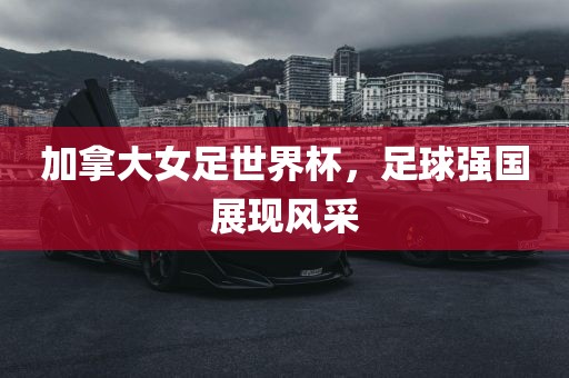 加拿大女足世界杯，足球强国展现风采