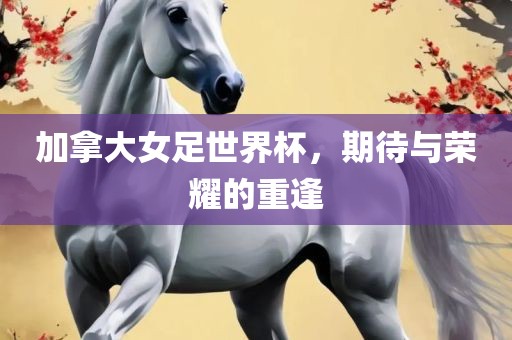 加拿大女足世界杯，期待与荣耀的重逢
