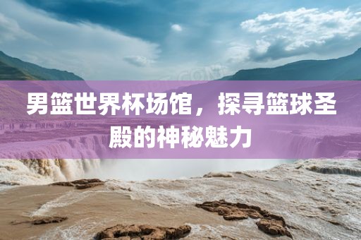 男篮世界杯场馆，探寻篮球圣殿的神秘魅力
