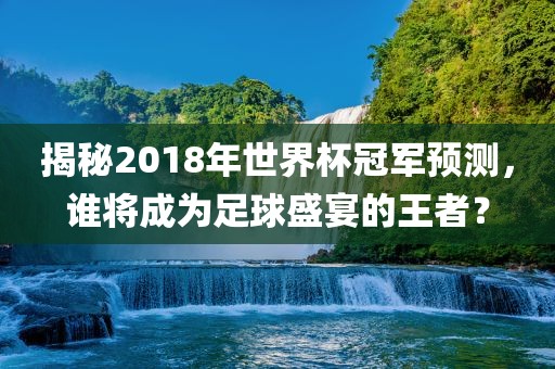 揭秘2018年世界杯冠军预测，谁将成为足球盛宴的王者？