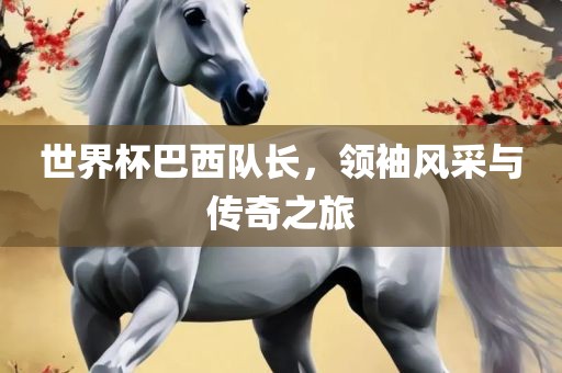 世界杯巴西队长，领袖风采与传奇之旅