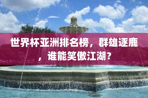 世界杯亚洲排名榜，群雄逐鹿，谁能笑傲江湖？