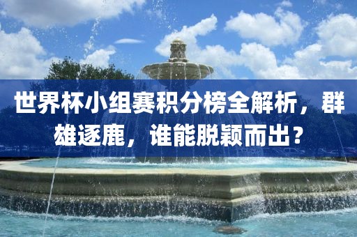 世界杯小组赛积分榜全解析，群雄逐鹿，谁能脱颖而出？