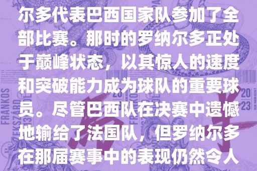 在1998年法国世界杯上，罗纳尔多代表巴西国家队参加了全部比赛。那时的罗纳尔多正处于巅峰状态，以其惊人的速度和突破能力成为球队的重要球员。尽管巴西队在决赛中遗憾地输给了法国队，但罗纳尔多在那届赛事中的表现仍然令人瞩目。