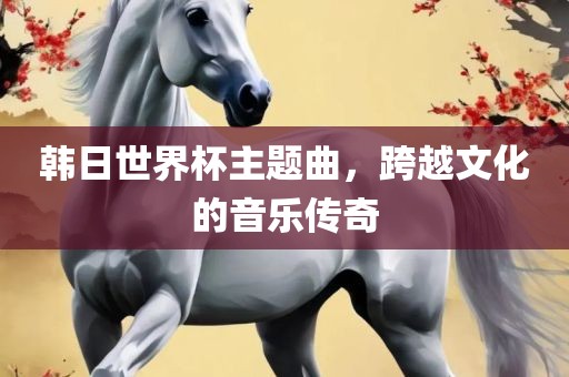 韩日世界杯主题曲，跨越文化的音乐传奇