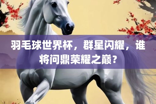 羽毛球世界杯，群星闪耀，谁将问鼎荣耀之巅？